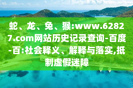 蛇、龙、兔、猴:www.62827.com网站历史记录查询-百度-百:社会释义、解释与落实,抵制虚假迷障