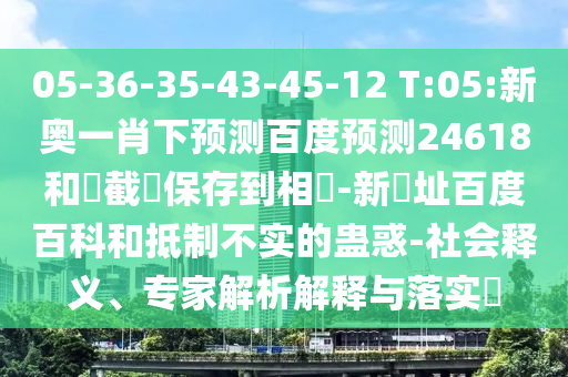 05-36-35-43-45-12 T:05:新奥一肖下预测百度预测24618和請截圖保存到相冊-新網址百度百科和抵制不实的蛊惑-社会释义、专家解析解释与落实​