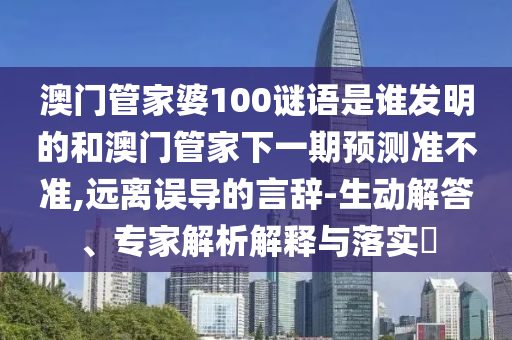 澳门管家婆100谜语是谁发明的和澳门管家下一期预测准不准,远离误导的言辞-生动解答、专家解析解释与落实