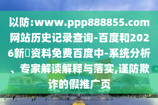 以防:www.ppp888855.com网站历史记录查询-百度和2026新奧资料免费百度中-系统分析、专家解读解释与落实,谨防欺诈的假推广页