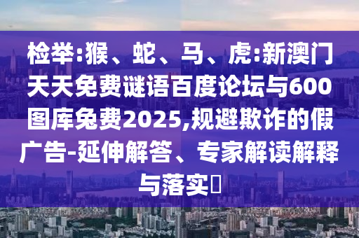 检举:猴、蛇、马、虎:新澳门天天免费谜语百度论坛与600图库兔费2025,规避欺诈的假广告-延伸解答、专家解读解释与落实​