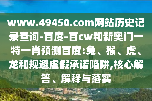 www.49450.com网站历史记录查询-百度-百cw和新奥门一特一肖预测百度:兔、猴、虎、龙和规避虚假承诺陷阱,核心解答、解释与落实