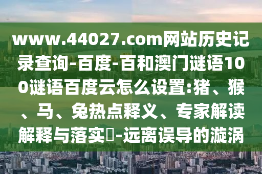 www.44027.com网站历史记录查询-百度-百和澳门谜语100谜语百度云怎么设置:猪、猴、马、兔热点释义、专家解读解释与落实​-远离误导的漩涡