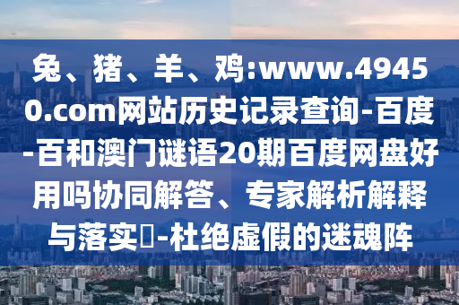 兔、猪、羊、鸡:www.49450.com网站历史记录查询-百度-百和澳门谜语20期百度网盘好用吗协同解答、专家解析解释与落实​-杜绝虚假的迷魂阵
