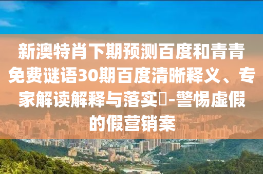 新澳特肖下期预测百度和青青免费谜语30期百度清晰释义、专家解读解释与落实-警惕虚假的假营销案