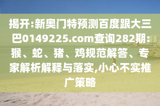 揭开:新奥门特预测百度跟大三巴0149225.com查询282期:猴、蛇、猪、鸡规范解答、专家解析解释与落实,小心不实推广策略