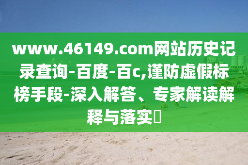 www.46149.com网站历史记录查询-百度-百c,谨防虚假标榜手段-深入解答、专家解读解释与落实​