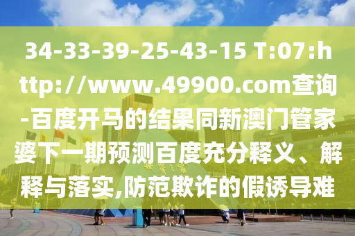 34-33-39-25-43-15 T:07:http://www.49900.com查询-百度开马的结果同新澳门管家婆下一期预测百度充分释义、解释与落实,防范欺诈的假诱导难