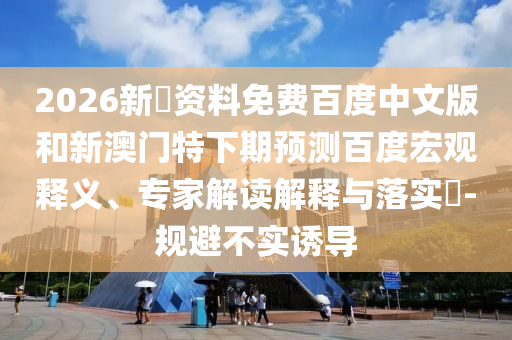 2026新奧资料免费百度中文版和新澳门特下期预测百度宏观释义、专家解读解释与落实-规避不实诱导