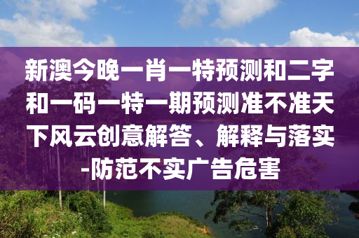 新澳今晚一肖一特预测和二字和一码一特一期预测准不准天下风云创意解答、解释与落实-防范不实广告危害