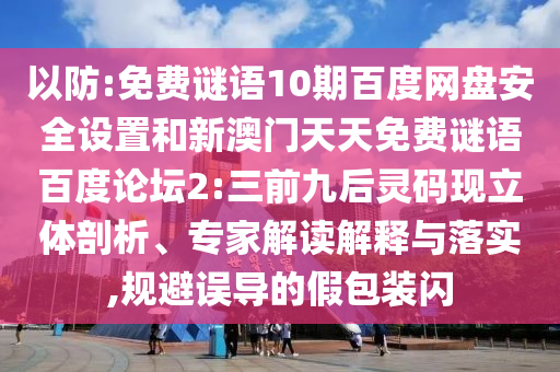 以防:免费谜语10期百度网盘安全设置和新澳门天天免费谜语百度论坛2:三前九后灵码现立体剖析、专家解读解释与落实,规避误导的假包装闪