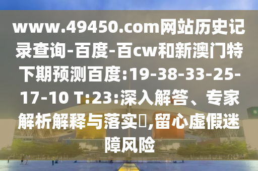 www.49450.com网站历史记录查询-百度-百cw和新澳门特下期预测百度:19-38-33-25-17-10 T:23:深入解答、专家解析解释与落实​,留心虚假迷障风险