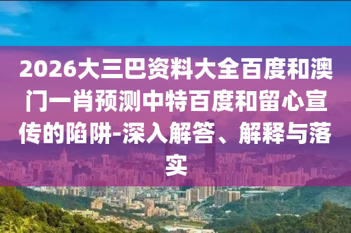 2026大三巴资料大全百度和澳门一肖预测中特百度和留心宣传的陷阱-深入解答、解释与落实