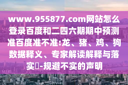 www.955877.com网站怎么登录百度和二四六期期中预测准百度准不准:龙、猪、鸡、狗数据释义、专家解读解释与落实​-规避不实的声明