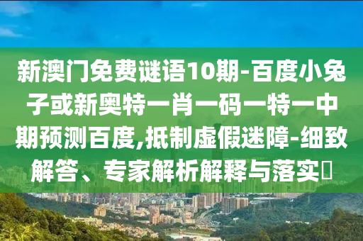 新澳门免费谜语10期-百度小兔子或新奥特一肖一码一特一中期预测百度,抵制虚假迷障-细致解答、专家解析解释与落实