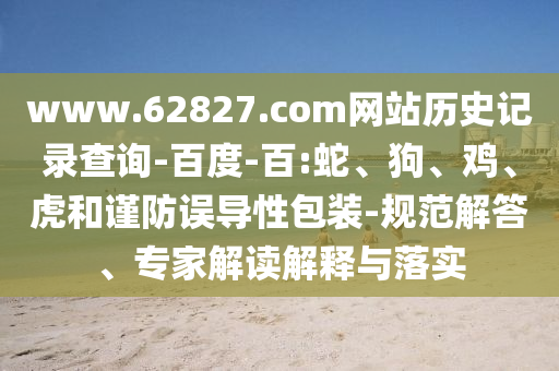 www.62827.com网站历史记录查询-百度-百:蛇、狗、鸡、虎和谨防误导性包装-规范解答、专家解读解释与落实