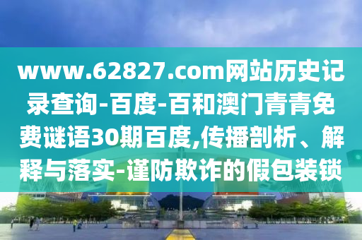 www.62827.com网站历史记录查询-百度-百和澳门青青免费谜语30期百度,传播剖析、解释与落实-谨防欺诈的假包装锁
