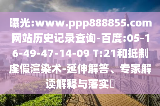 曝光:www.ppp888855.com网站历史记录查询-百度:05-16-49-47-14-09 T:21和抵制虚假渲染术-延伸解答、专家解读解释与落实​