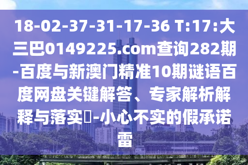 18-02-37-31-17-36 T:17:大三巴0149225.com查询282期-百度与新澳门精准10期谜语百度网盘关键解答、专家解析解释与落实-小心不实的假承诺雷