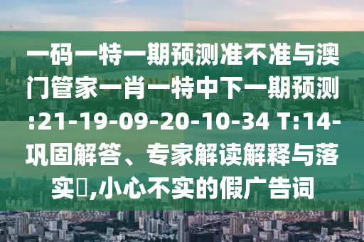 一码一特一期预测准不准与澳门管家一肖一特中下一期预测:21-19-09-20-10-34 T:14-巩固解答、专家解读解释与落实​,小心不实的假广告词