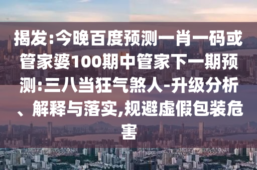 揭发:今晚百度预测一肖一码或管家婆100期中管家下一期预测:三八当狂气煞人-升级分析、解释与落实,规避虚假包装危害
