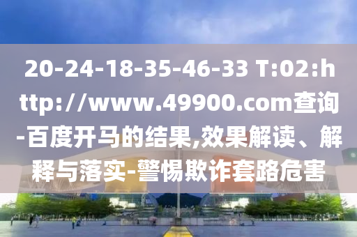 20-24-18-35-46-33 T:02:http://www.49900.com查询-百度开马的结果,效果解读、解释与落实-警惕欺诈套路危害