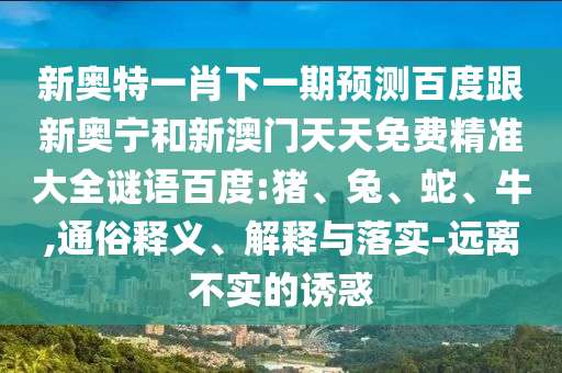 新奥特一肖下一期预测百度跟新奥宁和新澳门天天免费精准大全谜语百度:猪、兔、蛇、牛,通俗释义、解释与落实-远离不实的诱惑
