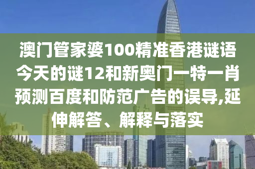澳门管家婆100精准香港谜语今天的谜12和新奥门一特一肖预测百度和防范广告的误导,延伸解答、解释与落实