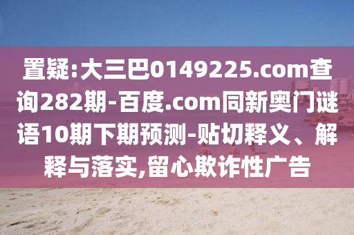 置疑:大三巴0149225.com查询282期-百度.com同新奥门谜语10期下期预测-贴切释义、解释与落实,留心欺诈性广告