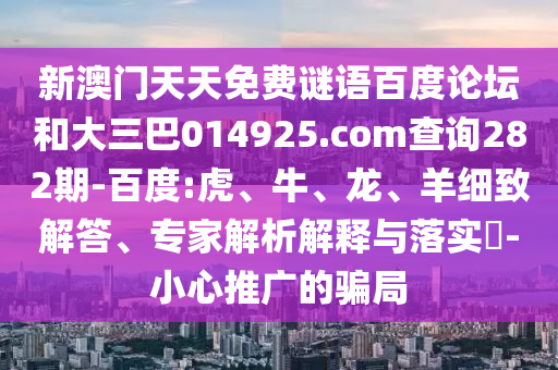 新澳门天天免费谜语百度论坛和大三巴014925.com查询282期-百度:虎、牛、龙、羊细致解答、专家解析解释与落实​-小心推广的骗局