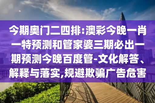 今期奥门二四排:澳彩今晚一肖一特预测和管家婆三期必出一期预测今晚百度管-文化解答、解释与落实,规避欺骗广告危害