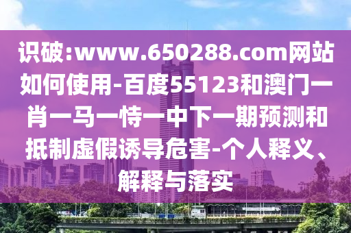 识破:www.650288.com网站如何使用-百度55123和澳门一肖一马一恃一中下一期预测和抵制虚假诱导危害-个人释义、解释与落实