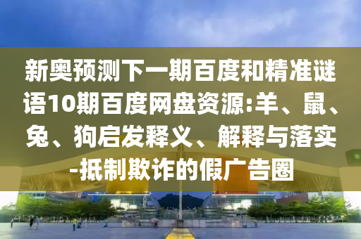 新奥预测下一期百度和精准谜语10期百度网盘资源:羊、鼠、兔、狗启发释义、解释与落实-抵制欺诈的假广告圈