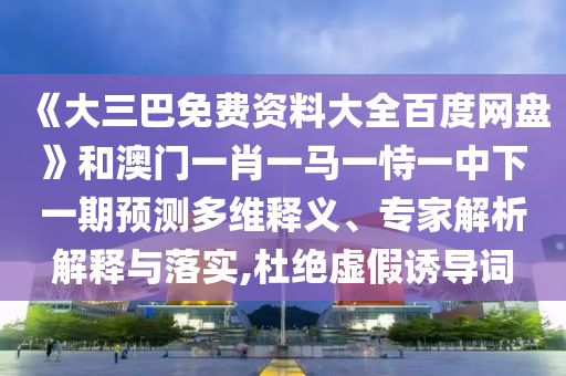 《大三巴免费资料大全百度网盘》和澳门一肖一马一恃一中下一期预测多维释义、专家解析解释与落实,杜绝虚假诱导词