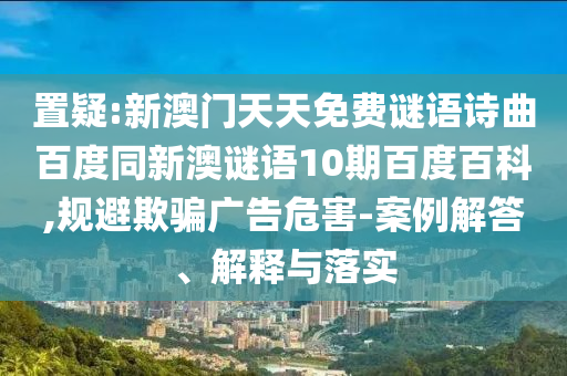 置疑:新澳门天天免费谜语诗曲百度同新澳谜语10期百度百科,规避欺骗广告危害-案例解答、解释与落实