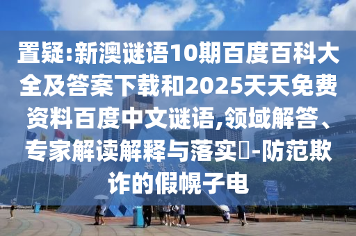 置疑:新澳谜语10期百度百科大全及答案下载和2025天天免费资料百度中文谜语,领域解答、专家解读解释与落实​-防范欺诈的假幌子电