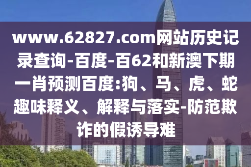 www.62827.com网站历史记录查询-百度-百62和新澳下期一肖预测百度:狗、马、虎、蛇趣味释义、解释与落实-防范欺诈的假诱导难
