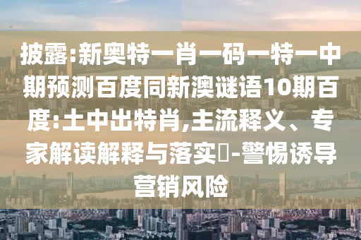 披露:新奥特一肖一码一特一中期预测百度同新澳谜语10期百度:土中出特肖,主流释义、专家解读解释与落实​-警惕诱导营销风险