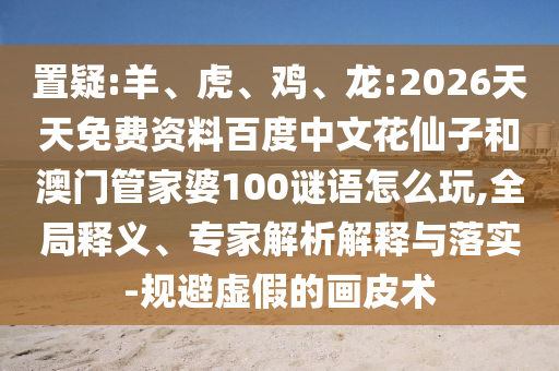 置疑:羊、虎、鸡、龙:2026天天免费资料百度中文花仙子和澳门管家婆100谜语怎么玩,全局释义、专家解析解释与落实-规避虚假的画皮术