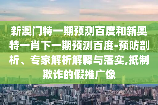 新澳门特一期预测百度和新奥特一肖下一期预测百度-预防剖析、专家解析解释与落实,抵制欺诈的假推广像