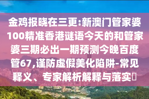金鸡报晓在三更:新澳门管家婆100精准香港谜语今天的和管家婆三期必出一期预测今晚百度管67,谨防虚假美化陷阱-常见释义、专家解析解释与落实