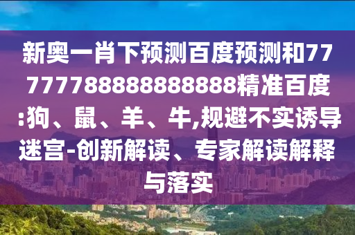 新奥一肖下预测百度预测和77777788888888888精准百度:狗、鼠、羊、牛,规避不实诱导迷宫-创新解读、专家解读解释与落实