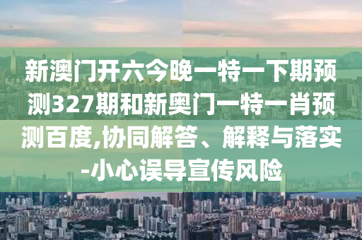 新澳门开六今晚一特一下期预测327期和新奥门一特一肖预测百度,协同解答、解释与落实-小心误导宣传风险