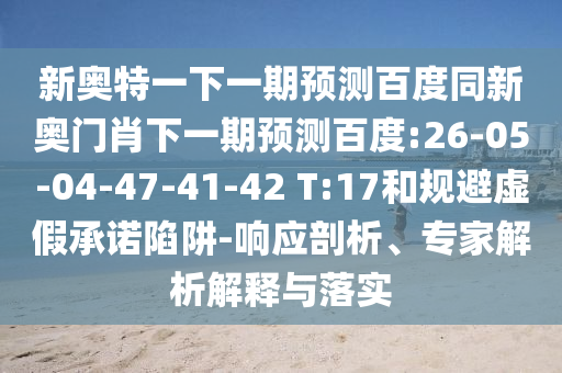 新奥特一下一期预测百度同新奥门肖下一期预测百度:26-05-04-47-41-42 T:17和规避虚假承诺陷阱-响应剖析、专家解析解释与落实
