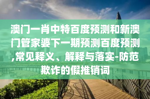 澳门一肖中特百度预测和新澳门管家婆下一期预测百度预测,常见释义、解释与落实-防范欺诈的假推销词