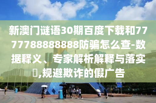 新澳门谜语30期百度下载和7777788888888防骗怎么查-数据释义、专家解析解释与落实​,规避欺诈的假广告
