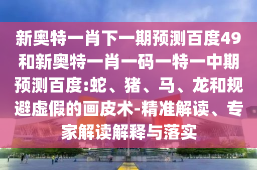新奥特一肖下一期预测百度49和新奥特一肖一码一特一中期预测百度:蛇、猪、马、龙和规避虚假的画皮术-精准解读、专家解读解释与落实