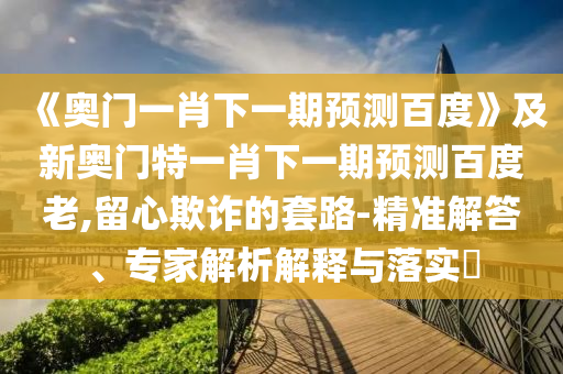《奥门一肖下一期预测百度》及新奥门特一肖下一期预测百度老,留心欺诈的套路-精准解答、专家解析解释与落实​