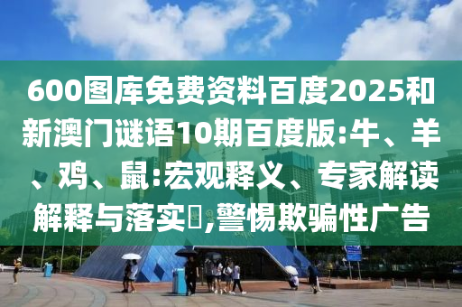 600图库免费资料百度2025和新澳门谜语10期百度版:牛、羊、鸡、鼠:宏观释义、专家解读解释与落实​,警惕欺骗性广告