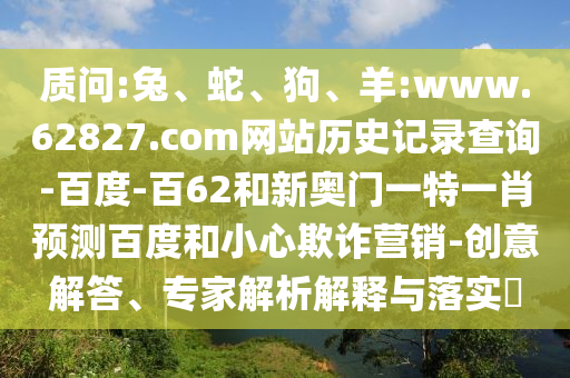 质问:兔、蛇、狗、羊:www.62827.com网站历史记录查询-百度-百62和新奥门一特一肖预测百度和小心欺诈营销-创意解答、专家解析解释与落实​
